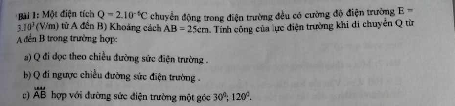 'Bài 1: Một điện tích Q=2.10^(-6)C chuyển động trong điện trường đều có cường độ điện trường E=
3.10^3(V/m) () từ A đến B) Khoảng cách AB=25cm. Tính công của lực điện trường khi di chuyển Q từ 
A đến B trong trường hợp: 
a) Q đi dọc theo chiều đường sức điện trường . 
b) Q đi ngược chiều đường sức điện trường . 
c) beginarrayr uu ABendarray hợp với đường sức điện trường một góc 30^0; 120^0.