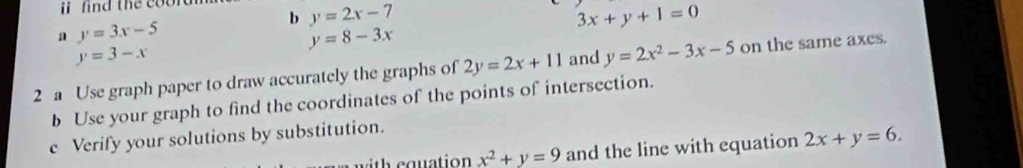 find the coord 
b y=2x-7
a y=3x-5
3x+y+1=0
y=8-3x
y=3-x
2 a Use graph paper to draw accurately the graphs of 2y=2x+11 and y=2x^2-3x-5 on the same axes. 
b Use your graph to find the coordinates of the points of intersection. 
c Verify your solutions by substitution. 
w ith equation x^2+y=9 and the line with equation 2x+y=6.