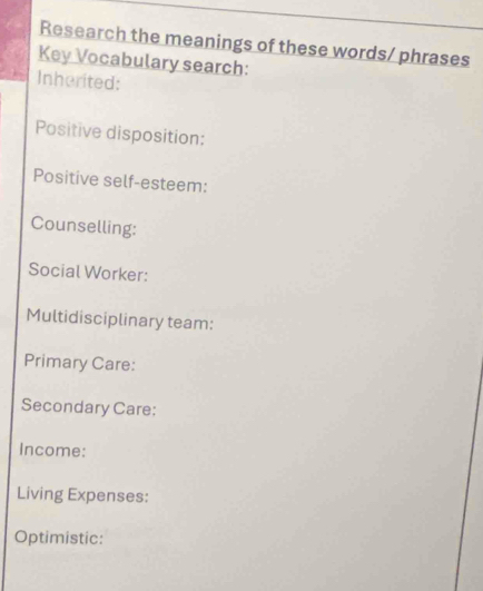 Research the meanings of these words/ phrases 
Key Vocabulary search: 
Inherited: 
Positive disposition: 
Positive self-esteem: 
Counselling: 
Social Worker: 
Multidisciplinary team: 
Primary Care: 
Secondary Care: 
Income: 
Living Expenses: 
Optimistic: