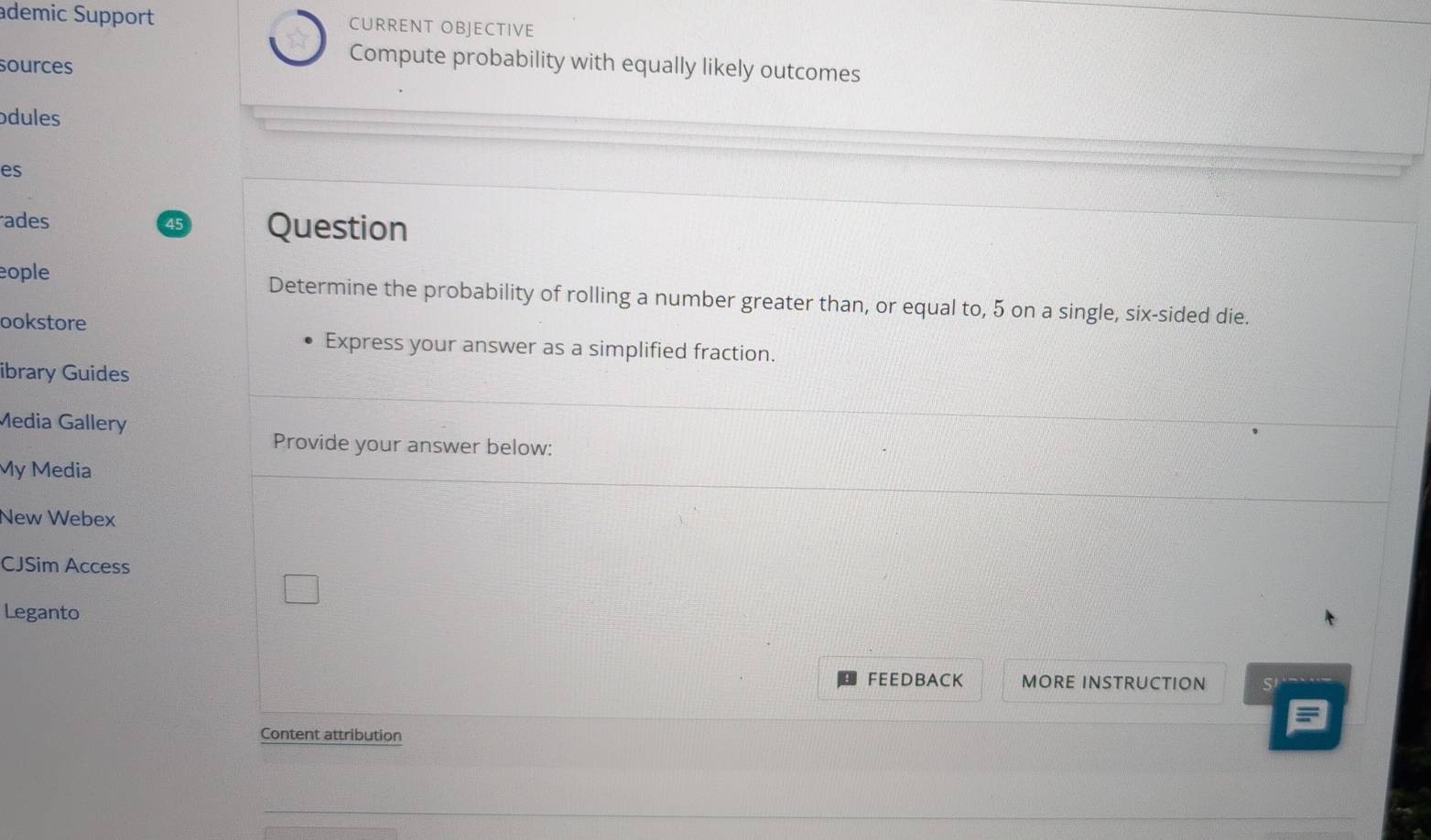 ademic Support CURRENT OBJECTIVE 
sources 
Compute probability with equally likely outcomes 
odules 
es 
ades 45 Question 
eople Determine the probability of rolling a number greater than, or equal to, 5 on a single, six-sided die. 
ookstore 
Express your answer as a simplified fraction. 
ibrary Guides 
Media Gallery 
Provide your answer below: 
My Media 
New Webex 
CJSim Access 
Leganto 
FEEDBACK MORE INSTRUCTION SI 
Content attribution