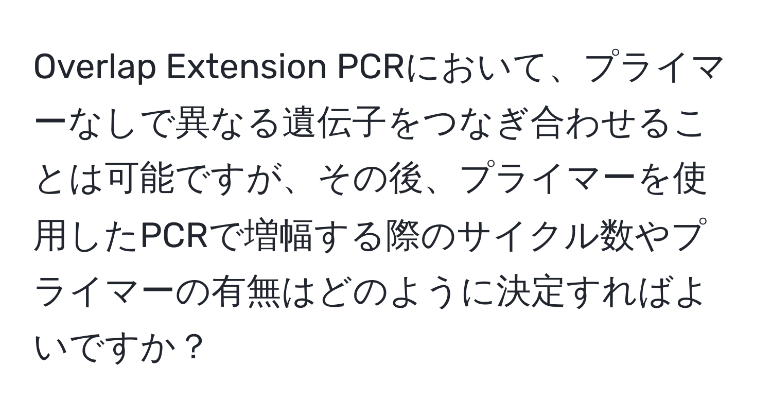 Overlap Extension PCRにおいて、プライマーなしで異なる遺伝子をつなぎ合わせることは可能ですが、その後、プライマーを使用したPCRで増幅する際のサイクル数やプライマーの有無はどのように決定すればよいですか？