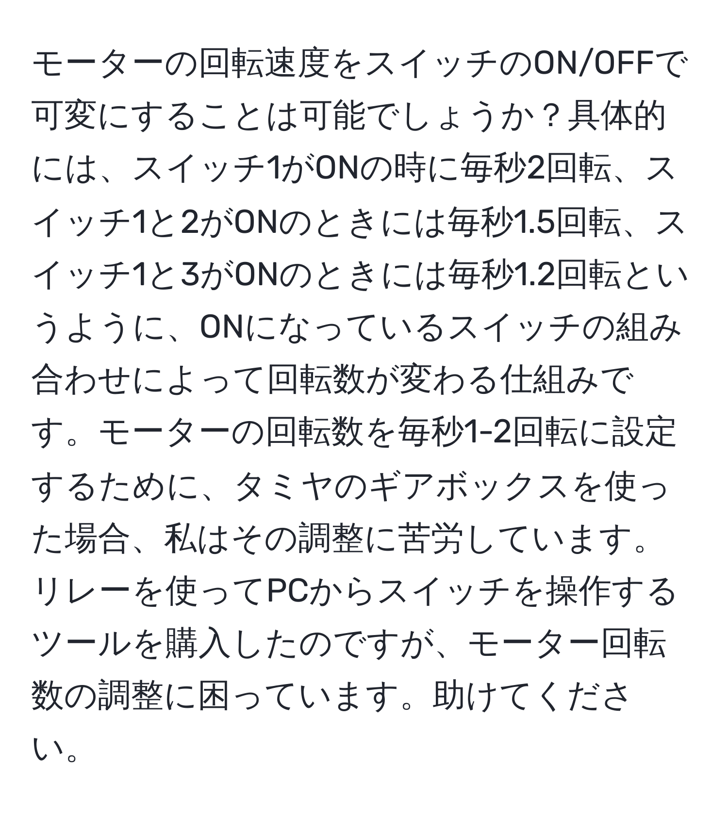 モーターの回転速度をスイッチのON/OFFで可変にすることは可能でしょうか？具体的には、スイッチ1がONの時に毎秒2回転、スイッチ1と2がONのときには毎秒1.5回転、スイッチ1と3がONのときには毎秒1.2回転というように、ONになっているスイッチの組み合わせによって回転数が変わる仕組みです。モーターの回転数を毎秒1-2回転に設定するために、タミヤのギアボックスを使った場合、私はその調整に苦労しています。リレーを使ってPCからスイッチを操作するツールを購入したのですが、モーター回転数の調整に困っています。助けてください。