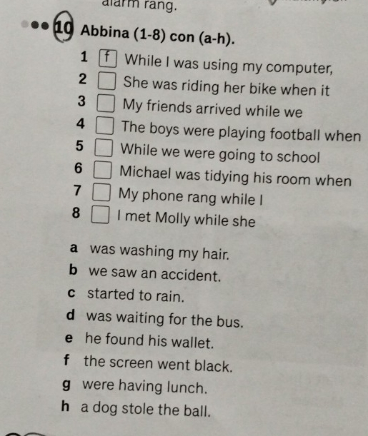 alarm rãng. 
10 Abbina (1-8) con (a-h). 
1 f While I was using my computer, 
2 She was riding her bike when it 
3 My friends arrived while we 
4 The boys were playing football when 
5 While we were going to school 
6 Michael was tidying his room when 
7 My phone rang while I 
8 I met Molly while she 
a was washing my hair. 
b we saw an accident. 
c started to rain. 
d was waiting for the bus. 
e he found his wallet. 
f the screen went black. 
g were having lunch. 
h a dog stole the ball.