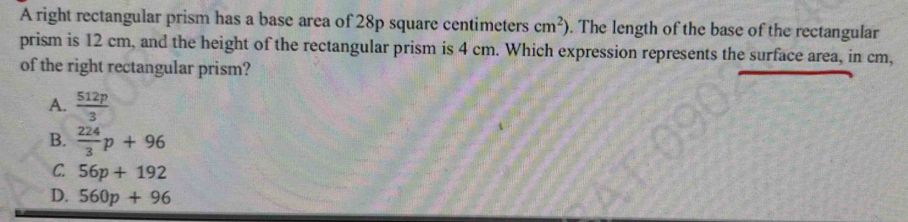 A right rectangular prism has a base area of 28p square centimeters cm^2). The length of the base of the rectangular
prism is 12 cm, and the height of the rectangular prism is 4 cm. Which expression represents the surface area, in cm,
of the right rectangular prism?
A.  512p/3 
B.  224/3 p+96
C. 56p+192
D. 560p+96