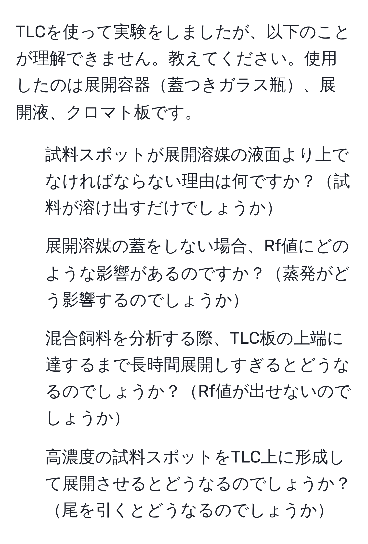 TLCを使って実験をしましたが、以下のことが理解できません。教えてください。使用したのは展開容器蓋つきガラス瓶、展開液、クロマト板です。
1. 試料スポットが展開溶媒の液面より上でなければならない理由は何ですか？試料が溶け出すだけでしょうか
2. 展開溶媒の蓋をしない場合、Rf値にどのような影響があるのですか？蒸発がどう影響するのでしょうか
3. 混合飼料を分析する際、TLC板の上端に達するまで長時間展開しすぎるとどうなるのでしょうか？Rf値が出せないのでしょうか
4. 高濃度の試料スポットをTLC上に形成して展開させるとどうなるのでしょうか？尾を引くとどうなるのでしょうか