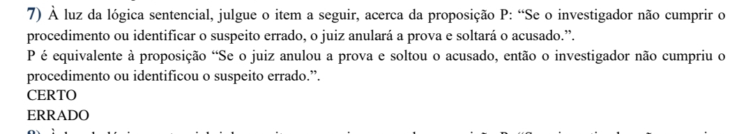 À luz da lógica sentencial, julgue o item a seguir, acerca da proposição P: “Se o investigador não cumprir o
procedimento ou identificar o suspeito errado, o juiz anulará a prova e soltará o acusado.”.
P é equivalente à proposição "Se o juiz anulou a prova e soltou o acusado, então o investigador não cumpriu o
procedimento ou identificou o suspeito errado.”.
CERTO
ERRADO