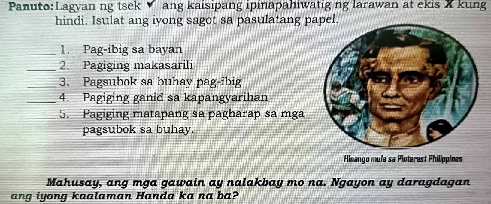 ng tsek ▼ ang kaisipang ipinapahiwatig ng larawan at ekis X kung 
hindi. Isulat ang iyong sagot sa pasulatang papel. 
_1. Pag-ibig sa bayan 
_2. Pagiging makasarili 
_3. Pagsubok sa buhay pag-ibig 
_4. Pagiging ganid sa kapangyarihan 
_5. Pagiging matapang sa pagharap sa mga 
pagsubok sa buhay. 
Hinango mula sa Pinterest Philippines 
Mahusay, ang mga gawain ay nalakbay mo na. Ngayon ay daragdagan 
ang iyong kaalaman Handa ka na ba?