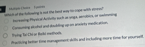 Which of the following is not the best way to cope with stress?
Increasing Physical Activity such as yoga, aerobics, or swimming
Consuming alcohol and doubling up on anxiety medication.
Trying Tai Chi or Reiki methods.
Practicing better time management skills and including more time for yourself.