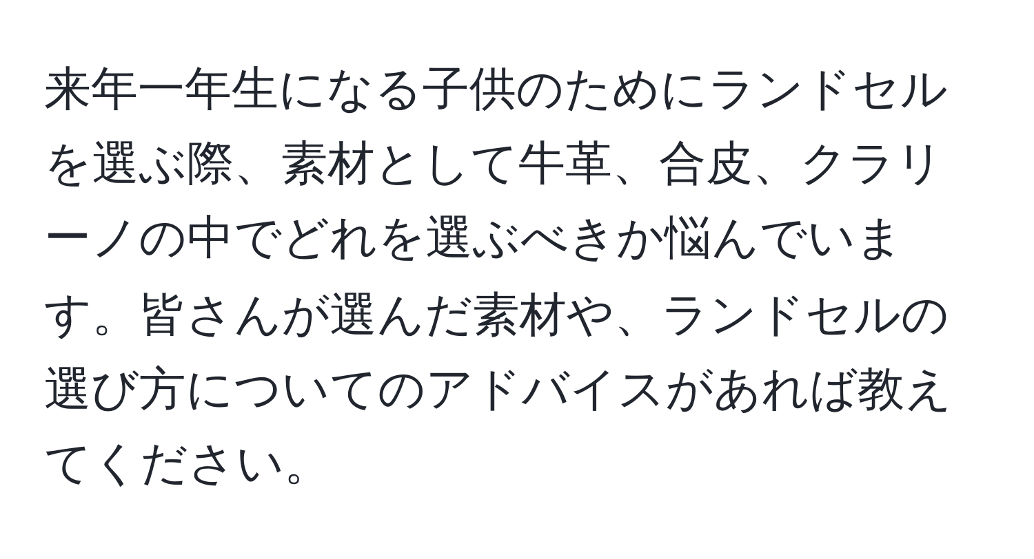 来年一年生になる子供のためにランドセルを選ぶ際、素材として牛革、合皮、クラリーノの中でどれを選ぶべきか悩んでいます。皆さんが選んだ素材や、ランドセルの選び方についてのアドバイスがあれば教えてください。