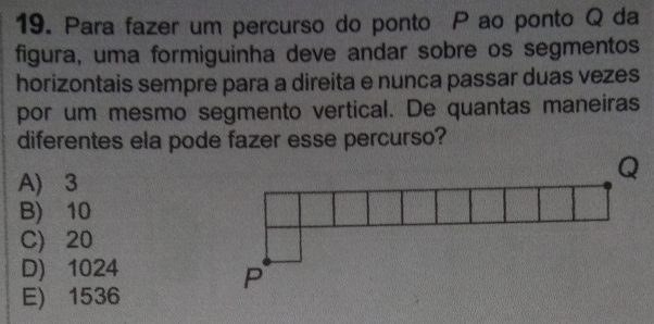 Para fazer um percurso do ponto P ao ponto Q da
figura, uma formiguinha deve andar sobre os segmentos
horizontais sempre para a direita e nunca passar duas vezes
por um mesmo segmento vertical. De quantas maneiras
diferentes ela pode fazer esse percurso?
A) 3
B) 10
C) 20
D) 1024
E) 1536