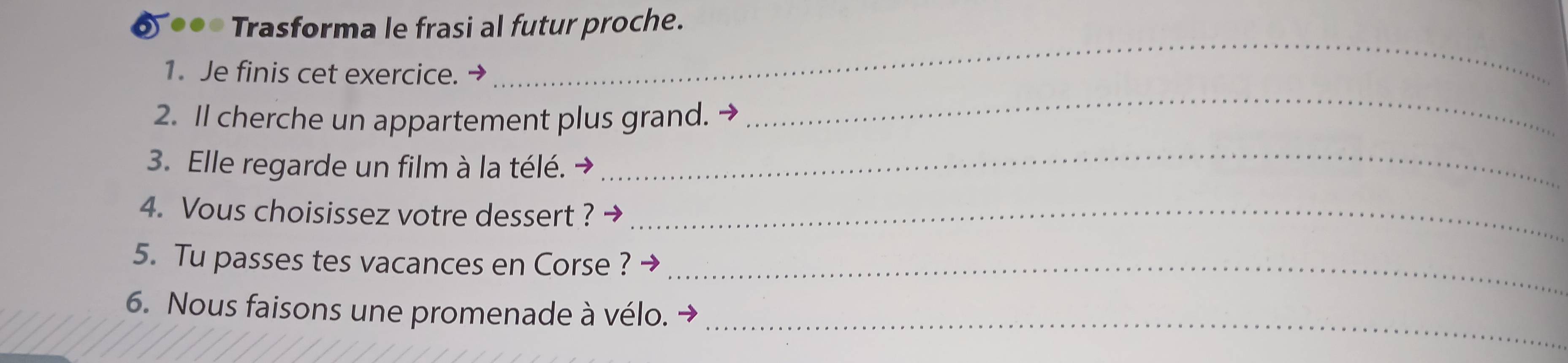 Trasforma le frasi al futur proche. 
1. Je finis cet exercice. → 
_ 
2. Il cherche un appartement plus grand. 
_ 
3. Elle regarde un film à la télé. 
_ 
4. Vous choisissez votre dessert ?_ 
5. Tu passes tes vacances en Corse ?_ 
_ 
6. Nous faisons une promenade à vélo.