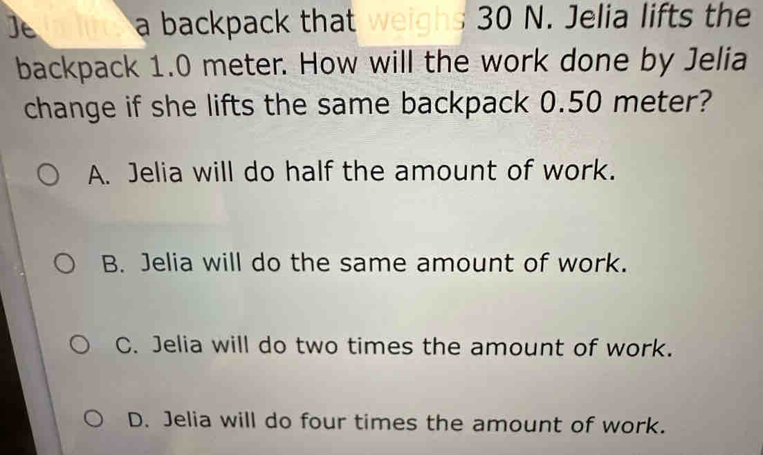 a backpack that weighs 30 N. Jelia lifts the
backpack 1.0 meter. How will the work done by Jelia
change if she lifts the same backpack 0.50 meter?
A. Jelia will do half the amount of work.
B. Jelia will do the same amount of work.
C. Jelia will do two times the amount of work.
D. Jelia will do four times the amount of work.