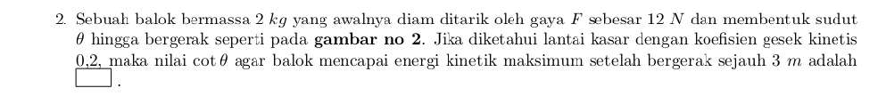 Sebuah balok bermassa 2 kg yang awalnya diam ditarik oleh gaya F sbesar 12 N dan membentuk sudut
θ hingga bergerak seperti pada gambar no 2. Jika diketahui lantai kasar dengan koefisien gesek kinetis
0, 2, maka nilai cotθ agar balok mencapai energi kinetik maksimum setelah bergerak sejauh 3 m adalah