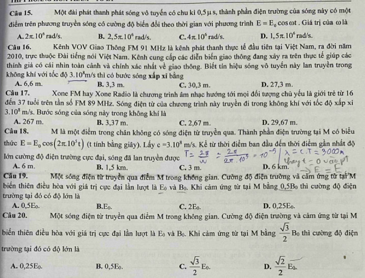 Một đài phát thanh phát sóng vô tuyến có chu kì 0,5μs, thành phần điện trường của sóng này có một
điễm trên phương truyền sóng có cường độ biến đổi theo thời gian với phương trình E=E_0 cos ωt . Giá trị của ω là
A. 2π .10^6 rad/s. B. 2,5π .10^6rad/s. C. 4π .10^6rad/s. D. 1,5π .10^6rad/s.
Câu 16. Kênh VOV Giao Thông FM 91 MHz là kênh phát thanh thực tế đầu tiên tại Việt Nam, ra đời năm
2010, trực thuộc Đài tiếng nói Việt Nam. Kênh cung cấp các diễn biến giao thông đang xảy ra trên thực tế giúp các
thính giả có cái nhìn toàn cảnh và chính xác nhất về giao thông. Biết tín hiệu sóng vô tuyến này lan truyền trong
không khí với tốc độ 3.10^8m/ 's thì có bước sóng xấp xỉ bằng
A. 6,6 m. B. 3,3 m. C. 30,3 m. D. 27,3 m.
Câu 17. Xone FM hay Xone Radio là chương trình âm nhạc hướng tới mọi đối tượng chủ yếu là giới trẻ từ 16
đến 37 tuổi trên tần số FM 89 MHz. Sóng điện từ của chương trình này truyền đi trong không khí với tốc độ xấp xỉ
3. 10^8m/s s. Bước sóng của sóng này trong không khí là
A. 267 m. B. 3,37 m. C. 2,67 m. D. 29,67 m.
Câu 18. M là một điểm trong chân không có sóng điện từ truyền qua. Thành phần điện trường tại M có biểu
thức E=E_0cos (2π .10^5t) (t tính bằng giây). Lấy c=3.10^8m/s 3. Kể từ thời điểm ban đầu đến thời điểm gần nhất độ
lớn cường độ điện trường cực đại, sóng đã lan truyền được D. 6 km.
A. 6 m. B. 1,5 km. C. 3 m.
Cầu 19. Một sóng điện từ truyền qua điểm M trong không gian. Cường độ điện trường và cảm ứng từ t arn a
biến thiên điều hòa với giá trị cực đại lần lượt là E_0 và B_0.. Khi cảm ứng từ tại M bằng 0,5B_0 thì cường độ điện
trường tại đó có độ lớn là
A. 0,5Eo. B.Eo. C. 2E. D. 0,25E.
Câu 20. Một sóng điện từ truyền qua điểm M trong không gian. Cường độ điện trường và cảm ứng từ tại M
biến thiên điều hòa với giá trị cực đại lần lượt là E_0 và B_0. Khi cảm ứng từ tại M bằng  sqrt(3)/2 B_0 thì cường độ điện
trường tại đó có độ lớn là
A. 0,25E. B. 0,5E_0. C.  sqrt(3)/2 E_0. D.  sqrt(2)/2 overline E_0.