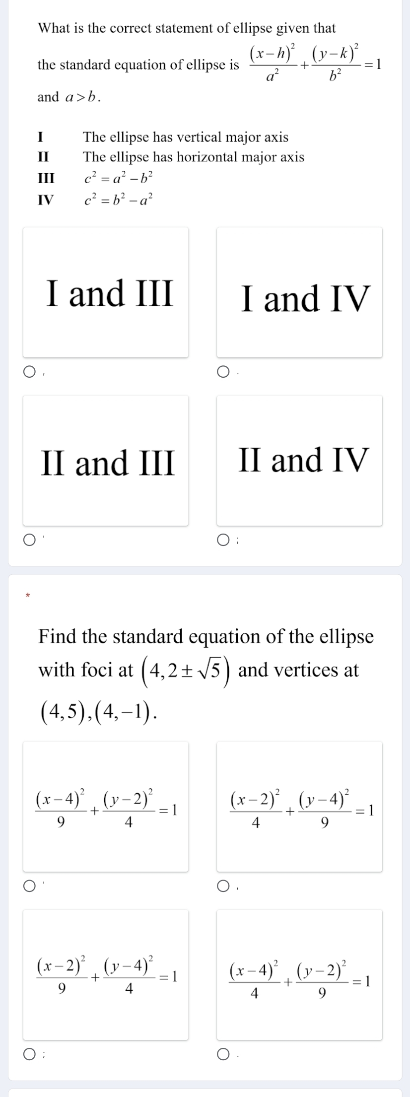 What is the correct statement of ellipse given that
the standard equation of ellipse is frac (x-h)^2a^2+frac (y-k)^2b^2=1
and a>b. 
1 The ellipse has vertical major axis
I The ellipse has horizontal major axis
III c^2=a^2-b^2
IV c^2=b^2-a^2
I and III I and IV
II and III II and IV
Find the standard equation of the ellipse
with foci at (4,2± sqrt(5)) and vertices at
(4,5),(4,-1).
frac (x-4)^29+frac (y-2)^24=1 frac (x-2)^24+frac (y-4)^29=1
frac (x-2)^29+frac (y-4)^24=1 frac (x-4)^24+frac (y-2)^29=1