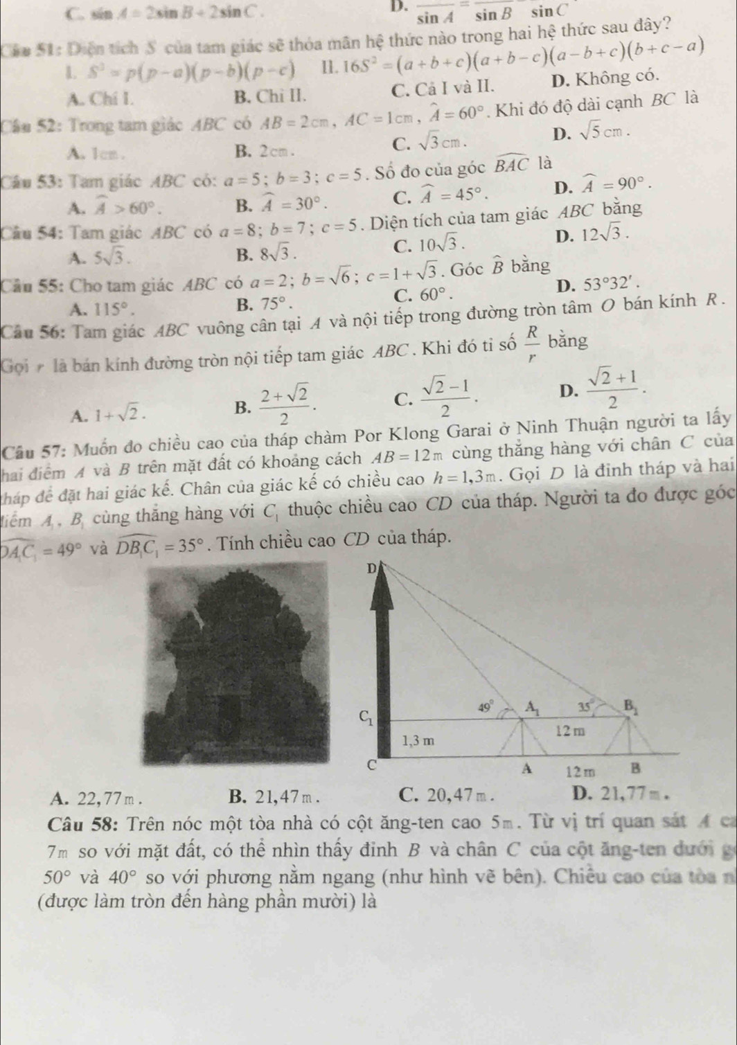 C. sin A=2sin B+2sin C. overline sin A=sin Bsin C
Cáa S1: Diện tích  của tam giác sẽ thỏa mãn hệ thức nào trong hai hệ thức sau đây?
S^3=p(p-a)(p-b)(p-c) 11. 16S^2=(a+b+c)(a+b-c)(a-b+c)(b+c-a)
A. Chi I. B. Chi II. C. Cả I và II. D. Không có.
Cầu 52: Trong tam giác ABC có AB=2cm,AC=1cm,widehat A=60°. Khi đó độ dài cạnh BC là
D.
A. 1cm. B. 2cm .
C. sqrt(3)cm. sqrt(5)cm.
Câu 53: Tam giác ABC có: a=5;b=3;c=5. Số đo của góc widehat BAC là
A. widehat A>60°. B. widehat A=30°. C. widehat A=45°. D. widehat A=90°.
Cầu 54: Tam giác ABC có a=8;b=7;c=5. Diện tích của tam giác ABC bằng
D. 12sqrt(3).
A. 5sqrt(3). B. 8sqrt(3).
C. 10sqrt(3).
Cầu 55: Cho tam giác ABC có a=2;b=sqrt(6);c=1+sqrt(3). Góc widehat B bǎng
C. 60°.
D. 53°32'.
B.
A. 115°. 75°.
Câu 56: Tam giác ABC vuông cân tại A và nội tiếp trong đường tròn tâm O bán kính R .
Goi # là bán kính đường tròn nội tiếp tam giác ABC . Khi đó tỉ số  R/r  bǎng
A. 1+sqrt(2).
B.  (2+sqrt(2))/2 . C.  (sqrt(2)-1)/2 . D.  (sqrt(2)+1)/2 .
Cầu 57: Muốn đo chiều cao của tháp chàm Por Klong Garai ở Ninh Thuận người ta lấy
hai điểm A và B trên mặt đất có khoảng cách AB=12m cùng thăng hàng với chân C của
tháp để đặt hai giác kế. Chân của giác kế có chiều cao h=1,3m.  Gọi D là đinh tháp và hai
diểm A , B cùng thắng hàng với C_1 thuộc chiều cao CD của tháp. Người ta đo được góc
widehat DAC_1=49° và widehat DB_1C_1=35°. Tính chiều cao CD của tháp.
A. 22,77m . B. 21,47 m . C. 20,47 m . D. 21,77 m .
Câu 58: Trên nóc một tòa nhà có cột ăng-ten cao 5m. Từ vị trí quan sát 4 ca
7m so với mặt đất, có thể nhìn thấy đỉnh B và chân C của cột ăng-ten dưới g
50° và 40° so với phương nằm ngang (như hình vẽ bên). Chiêu cao của tòa nh
(được làm tròn đến hàng phần mười) là