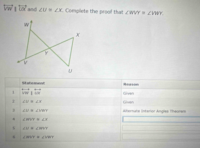 overleftrightarrow VWparallel overleftrightarrow UX and ∠ U≌ ∠ X. Complete the proof that ∠ WVY≌ ∠ VWY. 
Statement Reason 
1 overleftrightarrow VW|overleftrightarrow UX
Given 
2 ∠ U≌ ∠ X Given 
3 ∠ U≌ ∠ VWY Alternate Interior Angles Theorem 
4 ∠ WVY≌ ∠ X
∠ U≌ ∠ WVY
6 ∠ WVY≌ ∠ VWY