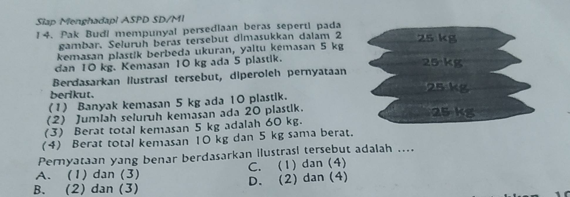 Slap Menghadapl ASPD SD/MI
14. Pak Budi mempunyal persediaan beras seperti pada
gambar. Seluruh beras tersebut dimasukkan dalam 2
25 kg
kemasan plastik berbeda ukuran, yaltu kémasan 5 kg
dan 10 kg. Kemasan 10 kg ada 5 plastik.
25 kg
Berdasarkan llustrasi tersebut, diperoleh pernyataan
25kg
berikut.
(1) Banyak kemasan 5 kg ada 10 plastik.
(2) Jumlah seluruh kemasan ada 20 plastlk.
25 kg
(3) Berat total kemasan 5 kg adalah 60 kg.
(4) Berat total kemasan 10 kg dan 5 kg sama berat.
Pernyataan yang benar berdasarkan ilustrasi tersebut adalah ....
A. (1) dan (3) C. (1) dan (4)
B. (2) dan (3) D. (2) dan (4)