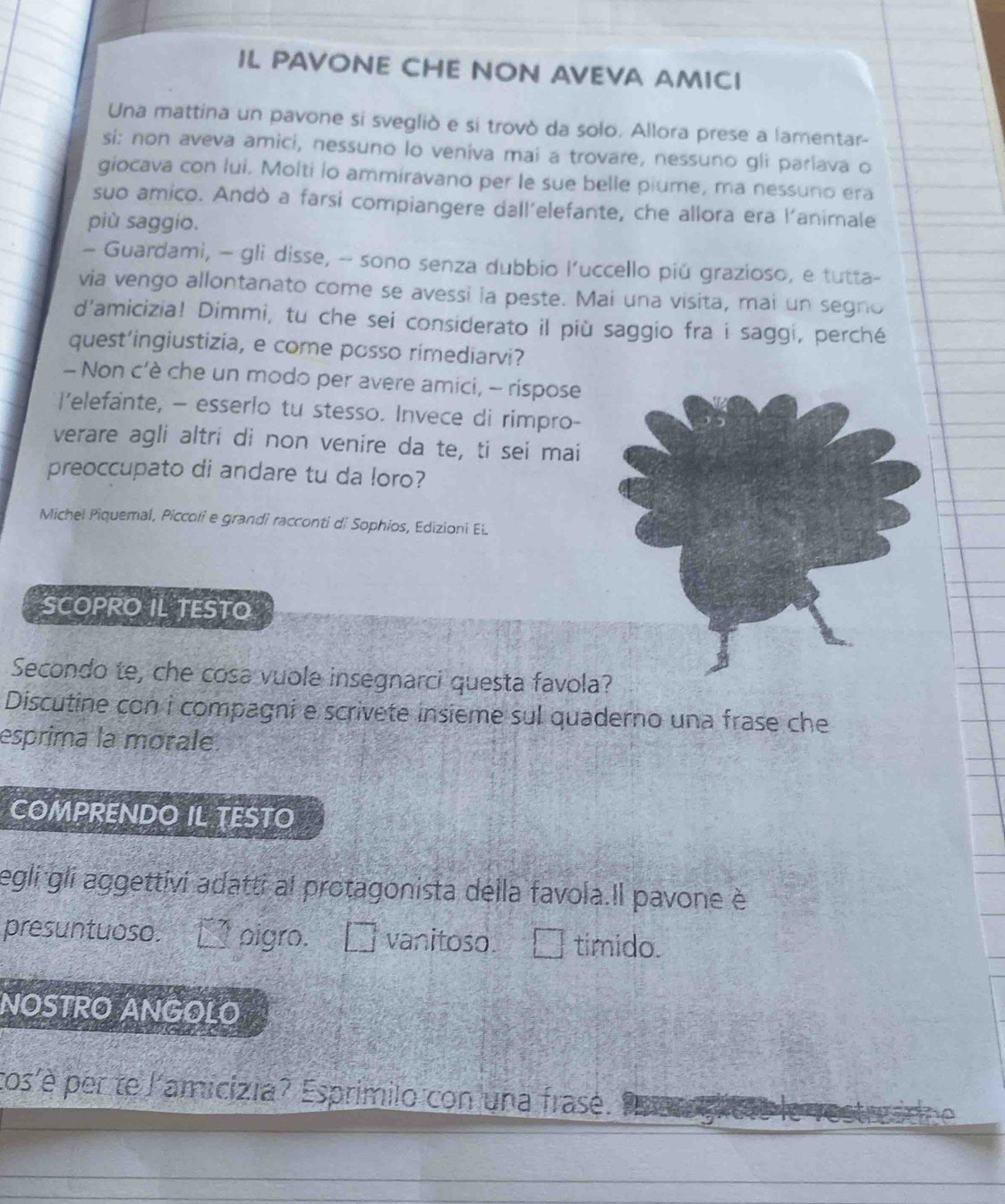 IL PAVONE CHE NON AVEVA AMICI 
Una mattina un pavone si svegliò e si trovò da solo. Allora prese a lamentar- 
si: non aveva amici, nessuno lo veniva mai a trovare, nessuno gli parlava o 
giocava con lui. Molti lo ammiravano per le sue belle piume, ma nessuno era 
suo amico. Andò a farsi compiangere dall’elefante, che allora era l'animale 
più saggio. 
— Guardami, - gli disse, -- sono senza dubbio l’uccello piǔ grazioso, e tutta- 
via vengo allontanato come se avessi ia peste. Mai una visita, mai un segno 
d'amicizia! Dimmi, tu che sei considerato il più saggio fra i saggi, perché 
quest’ingiustizia, e come posso rimediarvi? 
- Non c’è che un modo per avere amici, - rispose 
I’elefante, - esserlo tu stesso. Invece di rimpro- 
verare agli altri di non venire da te, ti sei mai 
preoccupato di andare tu da loro? 
Michel Piquemal, Piccoli e grandi racconti di Sophios, Edizioni EL 
SCOPRO IL TESTO 
Secondo te, che cosa vuole insegnarci questa favola? 
Discutine con i compagni e scrivete insieme sul quaderno una frase che 
esprima la morale. 
COMPRENDO IL TESTO 
egli gli aggettivi adatti al protagonista della favola.Il pavone è 
presuntuoso. pigro. □ vanitoso. É timido. 
NOSTRO ANGOLO 
tos'è per te l'amicizia? Esprimilo con una frasé.