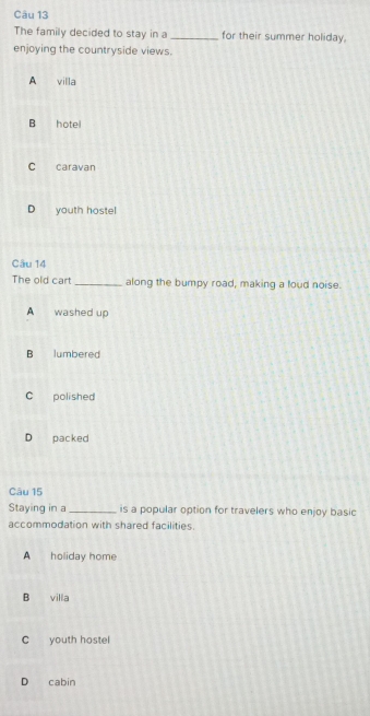 The family decided to stay in a _for their summer holiday,
enjoying the countryside views.
A villa
B hote
C caravan
D youth hostel
Câu 14
The old cart _along the bumpy road, making a foud noise.
A washed up
B lumbered
C polished
D packed
Câu 15
Staying in a _is a popular option for travelers who enjoy basic
accommodation with shared facilities.
A holiday home
B villa
C youth hostel
D cabin