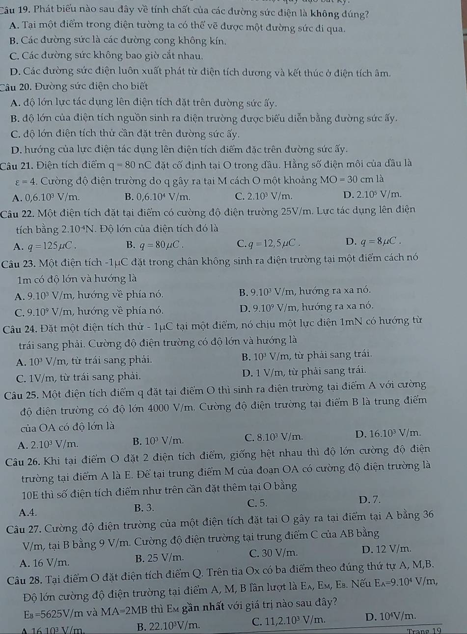 Phát biểu nào sau dây về tính chất của các dường sức diện là không dúng?
A. Tại một điểm trong điện tường ta có thể vẽ được một đường sức di qua.
B. Các đường sức là các đường cong không kín.
C. Các đường sức không bao giờ cắt nhau.
D. Các đường sức điện luôn xuất phát từ điện tích dương và kết thúc ở diện tích âm.
Câu 20. Đường sức diện cho biết
A. độ lớn lực tác dụng lên điện tích đặt trên dường sức ấy.
B. độ lớn của điện tích nguồn sinh ra điện trường được biểu diễn bằng dường sức ấy.
C. độ lớn điện tích thử cần đặt trên dường sức ấy.
D. hướng của lực điện tác dụng lên điện tích điểm đặc trên đường sức ấy.
Câu 21. Điện tích điểm q=80nC đặt cố định tại O trong đầu. Hằng số điện môi của đầu là
varepsilon =4. Cường độ điện trường do q gây ra tại M cách O một khoảng MO=30cm là
A. 0,6.10^3V/m. B. 0,6.10^4V/m. C. 2.10^3 V/m. D. 2.10^5 V/m.
Câu 22. Một điện tích đặt tại điểm có cường độ điện trường 25V/m. Lực tác dụng lên điện
tích bằng 2.10^(-4)N 1. Độ lớn của điện tích đó là
A. q=125mu C. B. q=80mu C. C. q=12,5mu C. D. q=8mu C.
Câu 23. Một điện tích -1μC đặt trong chân không sinh ra điện trường tại một điểm cách nó
1m có độ lớn và hướng là
A. 9.10^3 V/m, hướng về phía nó. B. 9.10^3V /m, hướng ra xa nó.
D.
C. 9.10^9 V/m, hướng về phía nó. 9.10^9V/ m, hướng ra xa nó.
Câu 24. Đặt một điện tích thử - 1μC tại một điểm, nó chịu một lực điện 1mN có hướng từ
trái sang phải. Cường độ điện trường có độ lớn và hướng là
B. 10^3
A. 10^3 V/m , từ trái sang phải. V/m, từ phải sang trái.
C. 1V/m, từ trái sang phải. D. 1 V/m, từ phải sang trái.
Câu 25. Một điện tích điểm q đặt tại điểm O thì sinh ra điện trường tại điểm A với cường
độ điện trường có độ lớn 4000 V/m. Cường độ điện trường tại điểm B là trung điểm
của OA có độ lớn là
A. 2.10^3V m 10^3V/m. 8.10^3 V/m. D. 16.10^3 V/m.
B.
Câu 26. Khi tại điểm O đặt 2 điện tích điểm, giống hệt nhau thì độ lớn cường độ điện
trường tại điểm A là E. Để tại trung điểm M của đoạn OA có cường độ điện trường là
10E thì số điện tích điểm như trên cần đặt thêm tại O bằng
C. 5. D. 7.
A.4. B. 3.
Câu 27. Cường độ điện trường của một điện tích đặt tại O gây ra tại điểm tại A bằng 36
V/m, tại B bằng 9 V/m. Cường độ điện trường tại trung điểm C của AB bằng
A. 16 V/m. B. 25 V/m. C. 30 V/m. D. 12 V/m.
Câu 28. Tại điểm O đặt điện tích điểm Q. Trên tia Ox có ba điểm theo đúng thứ tự A, M,B.
Độ lớn cường độ điện trường tại điểm A, M, B lần lượt là Eλ, Εм, Es. Nếu E_A=9.10^4 V/m,
E₈=5625V/m và MA=2MB thì Em gần nhất với giá trị nào sau đây?
C. 11,2.10^3V m.m. D. 10⁴V/m.
16 10³ V/m
B. 22.10^3V/m w 
Trang 19