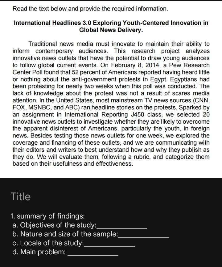 Read the text below and provide the required information. 
International Headlines 3.0 Exploring Youth-Centered Innovation in 
Global News Delivery. 
Traditional news media must innovate to maintain their ability to 
inform contemporary audiences. This research project analyzes 
innovative news outlets that have the potential to draw young audiences 
to follow global current events. On February 8, 2014, a Pew Research 
Center Poll found that 52 percent of Americans reported having heard little 
or nothing about the anti-government protests in Egypt. Egyptians had 
been protesting for nearly two weeks when this poll was conducted. The 
lack of knowledge about the protest was not a result of scares media 
attention. In the United States, most mainstream TV news sources (CNN, 
FOX, MSNBC, and ABC) ran headline stories on the protests. Sparked by 
an assignment in International Reporting J450 class, we selected 20
innovative news outlets to investigate whether they are likely to overcome 
the apparent disinterest of Americans, particularly the youth, in foreign 
news. Besides testing those news outlets for one week, we explored the 
coverage and financing of these outlets, and we are communicating with 
their editors and writers to best understand how and why they publish as 
they do. We will evaluate them, following a rubric, and categorize them 
based on their usefulness and effectiveness. 
Title 
1. summary of findings: 
a. Objectives of the study:_ 
b. Nature and size of the sample:_ 
c. Locale of the study:_ 
d. Main problem:_