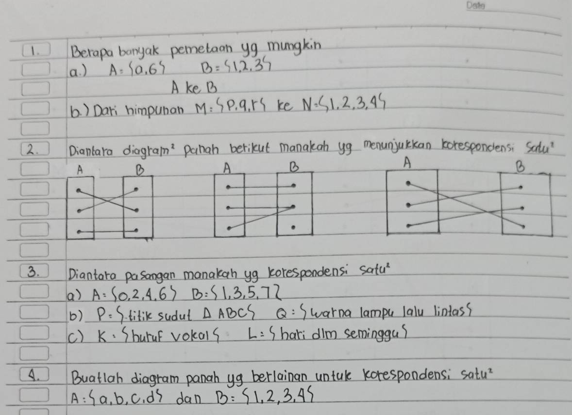 Berapa banyak pemetaan yg mungkin 
a. ) A= 0,6 B= 1,2,3
A ke B
6. ) Dari himpuman M=SP,q,rS ke N=S1,2,3,45
2. Diantara diag 1ram^2 pahah berikut manakan yg menunjuckan korespondens; Salu? 
A 
B 
A 
B 
A 
B 
3. Diantara pasangan manakan yg korespondensi Satu^2
a) A= 0,2,4,6 B= 1,3,5,7
b) P= S. titik sudut △ ABCS Q: Swarna lampu laly lintas? 
() k· Shurar vokals L=S hari dilm seminggu? 
A. Buatlah diagram panah yg berlainan untak korespondens; satu^2
A= a,b,c,d dan B= 1,2,3,4