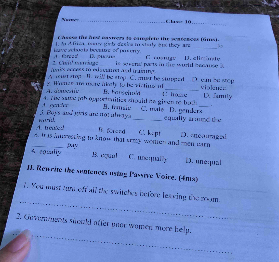 Name: _Class: 10
_
Choose the best answers to complete the sentences (6ms).
]. In Africa, many girls desire to study but they are _to
leave schools because of poverty.
A. forced B. pursue C. courage D. eliminate
2. Child marriage _in several parts in the world because it
limits access to education and training.
A. must stop B. will be stop C. must be stopped D. can be stop
3. Women are more likely to be victims of_ violence.
A. domestic B. household C. home D. family
4. The same job opportunities should be given to both .
A. gender B. female C. male D. genders_
5. Boys and girls are not always _equally around the
world.
A. treated B. forced C. kept D. encouraged
_6. It is interesting to know that army women and men earn
pay.
A. equally B. equal C. unequally D. unequal
II. Rewrite the sentences using Passive Voice. (4ms)
_
1. You must turn off all the switches before leaving the room.
_
2. Governments should offer poor women more help.