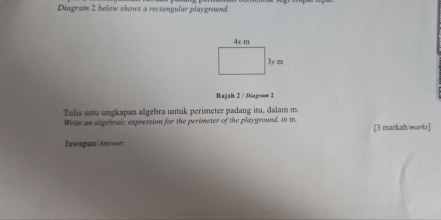 Diagram 2 below shows a rectangular playground. 
Rajah 2 / Diagram 2 
Tulis satu ungkapan algebra untuk perimeter padang itu, dalam m. 
Write an algebraic expression for the perimeter of the playground, in m. 
[3 markah/marks] 
Jawapan/Answer: