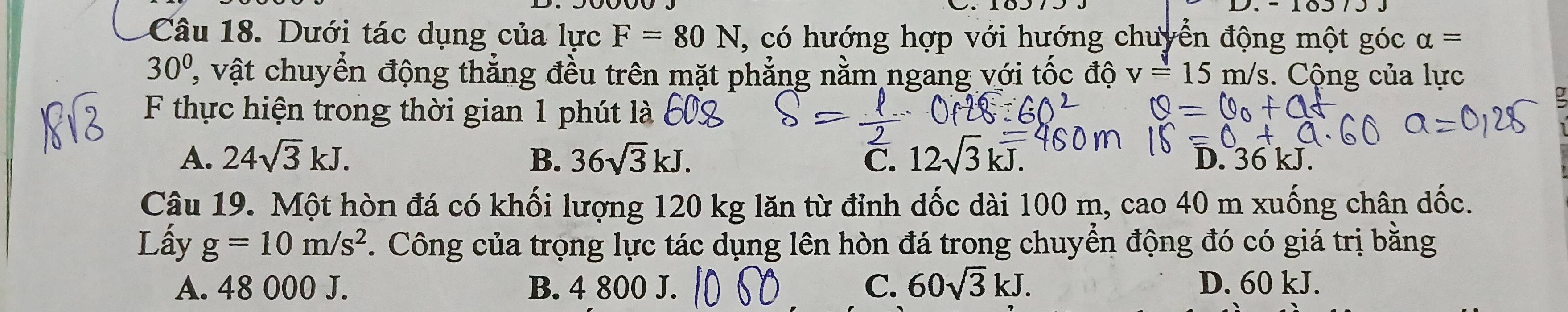 Dưới tác dụng của lực F=80N T, có hướng hợp với hướng chuyển động một góc alpha =
30° ' vật chuyển động thẳng đều trên mặt phẳng nằm ngang với tốc độ v=15m/s. Cộng của lực
F thực hiện trong thời gian 1 phút là
A. 24sqrt(3)kJ. B. 36sqrt(3)kJ. C. 12sqrt(3)kJ. D. 36 kJ.
Câu 19. Một hòn đá có khối lượng 120 kg lăn từ đỉnh dốc dài 100 m, ca 040 m xuống chân dốc.
Lấy g=10m/s^2. Công của trọng lực tác dụng lên hòn đá trong chuyển động đó có giá trị bằng
A. 48 000 J. B. 4 800 J. C. 60sqrt(3)kJ. D. 60 kJ.