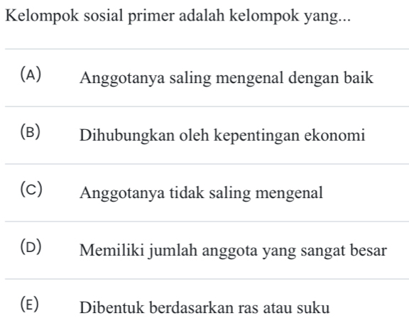 Kelompok sosial primer adalah kelompok yang...
(A) Anggotanya saling mengenal dengan baik
(B) Dihubungkan oleh kepentingan ekonomi
(C) Anggotanya tidak saling mengenal
(D) Memiliki jumlah anggota yang sangat besar
(E) ] Dibentuk berdasarkan ras atau suku