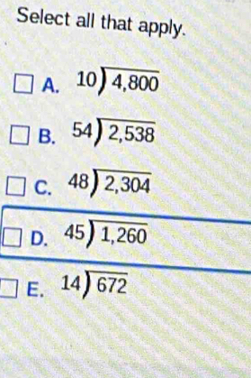 Select all that apply.
A. beginarrayr 10encloselongdiv 4,800endarray
B. 54encloselongdiv 2,538
C. 48encloselongdiv 2,304
D. beginarrayr 45encloselongdiv 1,260endarray
E. 14encloselongdiv 672