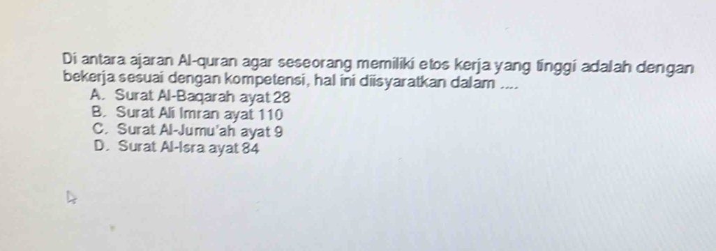 Di antara ajaran Al-quran agar seseorang memiliki etos kerja yang tinggi adalah dengan
bekerja sesuai dengan kompetensi, hal ini diisyaratkan dalam ....
A. Surat Al-Baqarah ayat 28
B. Surat Ali Imran ayat 110
C. Surat Al-Jumu’ah ayat 9
D. Surat Al-Isra ayat 84