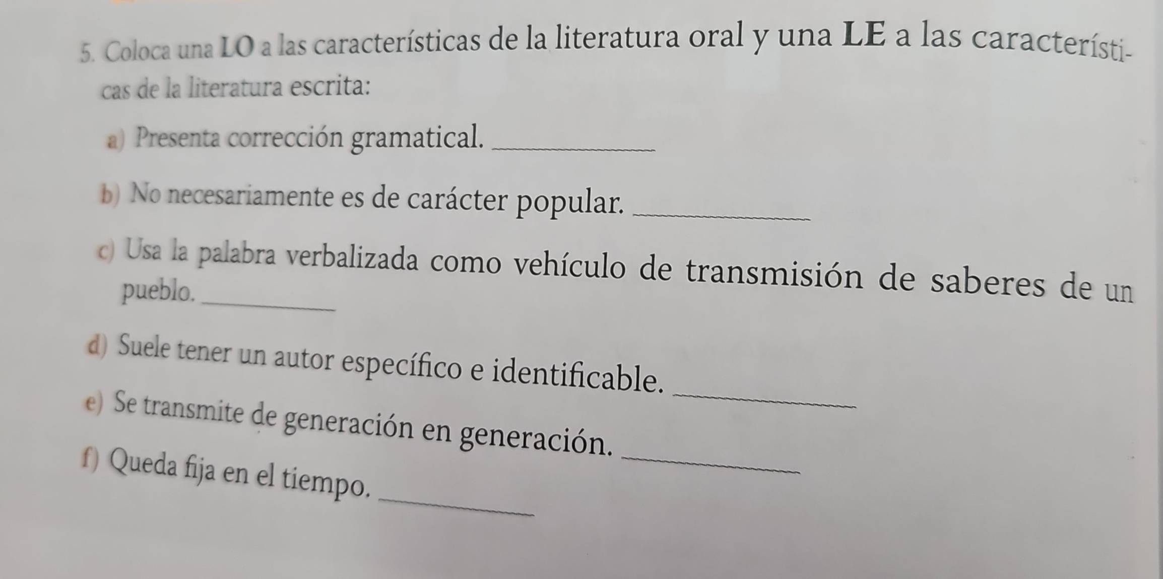 Coloca una LO a las características de la literatura oral y una LE a las característi- 
cas de la literatura escrita: 
a) Presenta corrección gramatical._ 
b) No necesariamente es de carácter popular._ 
) Usa la palabra verbalizada como vehículo de transmisión de saberes de un 
pueblo._ 
_ 
d) Suele tener un autor específico e identificable. 
_ 
e) Se transmite de generación en generación. 
_ 
f) Queda fija en el tiempo.