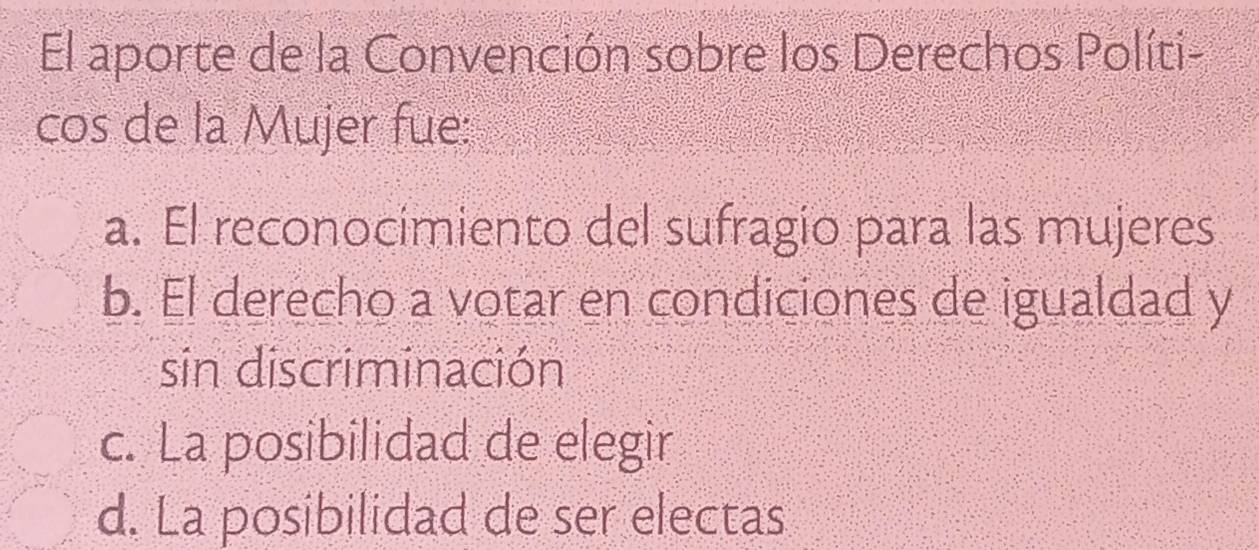 El aporte de la Convención sobre los Derechos Políti-
cos de la Mujer fue:
a. El reconocimiento del sufragio para las mujeres
b. El derecho a votar en condiciones de igualdad y
sin discriminación
c. La posibilidad de elegir
d. La posibilidad de ser electas