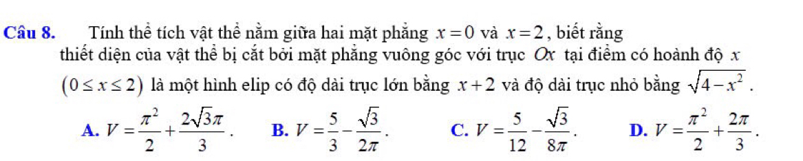 Tính thể tích vật thể nằm giữa hai mặt phẳng x=0 và x=2 , biết rằng
thiết diện của vật thể bị cắt bởi mặt phẳng vuông góc với trục Ox tại điểm có hoành độ x
(0≤ x≤ 2) là một hình elip có độ dài trục lớn bằng x+2 và độ dài trục nhỏ bằng sqrt(4-x^2).
A. V= π^2/2 + 2sqrt(3)π /3 . B. V= 5/3 - sqrt(3)/2π  . C. V= 5/12 - sqrt(3)/8π  . D. V= π^2/2 + 2π /3 .