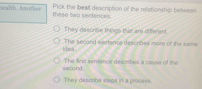 health. Another Pick the best description of the relationship between
these two sentences.
They describe things that are different.
The second sentence describes more of the same
idea.
The first sentence describes a cause of the
second.
They describe steps in a process.