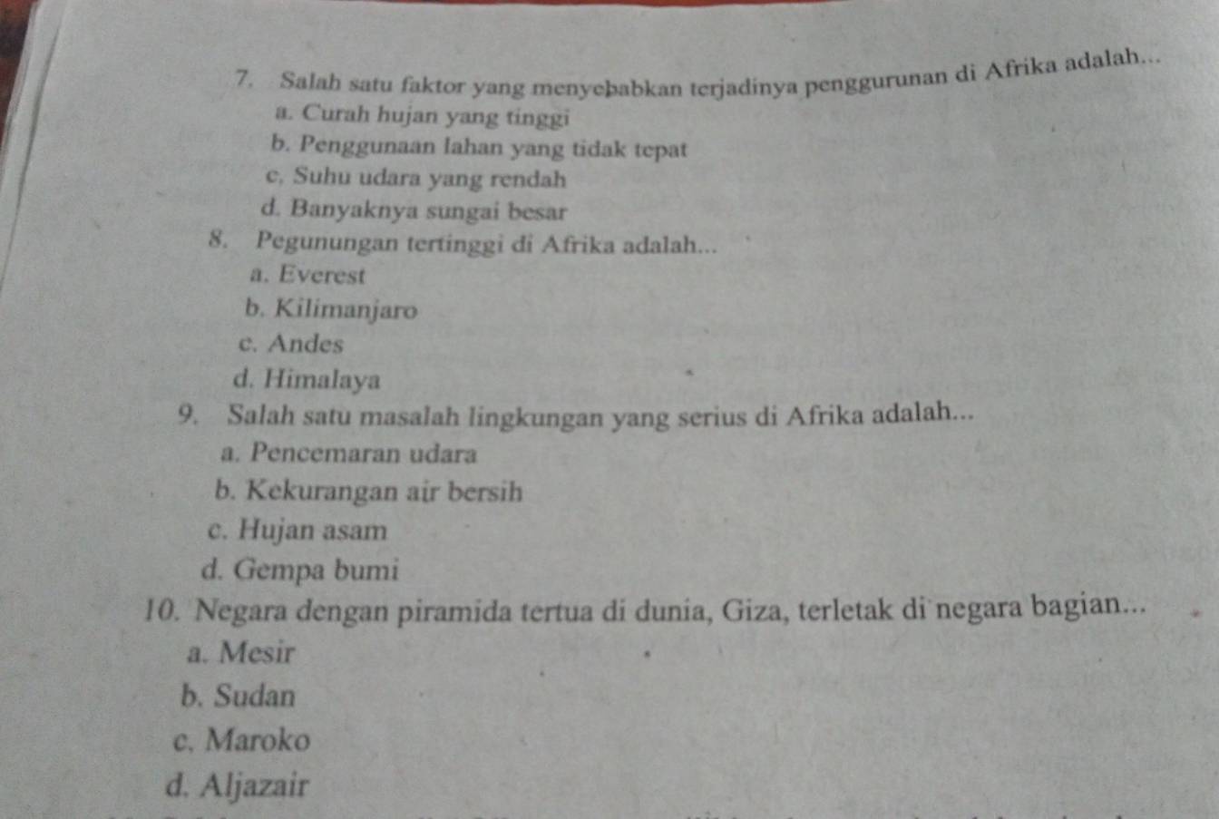 Salah satu faktor yang menyebabkan terjadinya penggurunan di Afrika adalah...
a. Curah hujan yang tinggi
b. Penggunaan Iahan yang tidak tepat
c, Suhu udara yang rendah
d. Banyaknya sungai besar
8. Pegunungan tertinggi di Afrika adalah...
a. Everest
b. Kilimanjaro
c. Andes
d. Himalaya
9. Salah satu masalah lingkungan yang serius di Afrika adalah...
a. Pencemaran udara
b. Kekurangan air bersih
c. Hujan asam
d. Gempa bumi
10. Negara dengan piramida tertua di dunia, Giza, terletak di negara bagian...
a. Mesir
b. Sudan
c. Maroko
d. Aljazair