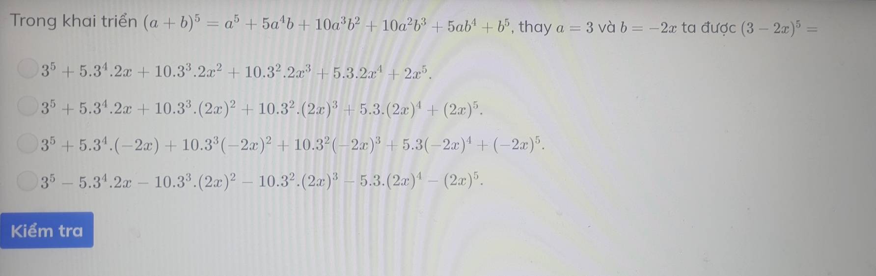 Trong khai triển (a+b)^5=a^5+5a^4b+10a^3b^2+10a^2b^3+5ab^4+b^5 , thay a=3 và b=-2x ta được (3-2x)^5=
3^5+5.3^4.2x+10.3^3.2x^2+10.3^2.2x^3+5.3.2x^4+2x^5.
3^5+5.3^4.2x+10.3^3.(2x)^2+10.3^2.(2x)^3+5.3.(2x)^4+(2x)^5.
3^5+5.3^4.(-2x)+10.3^3(-2x)^2+10.3^2(-2x)^3+5.3(-2x)^4+(-2x)^5.
3^5-5.3^4.2x-10.3^3.(2x)^2-10.3^2.(2x)^3-5.3.(2x)^4-(2x)^5. 
Kiểm tra