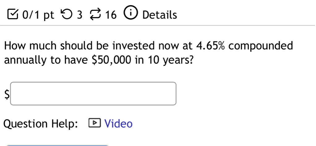 つ 3 16 Details 
How much should be invested now at 4.65% compounded 
annually to have $50,000 in 10 years?
$□
Question Help: Video