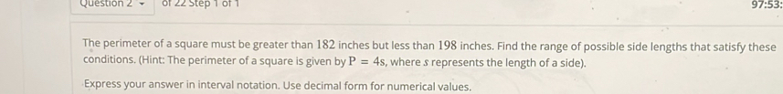 97:53: 
The perimeter of a square must be greater than 182 inches but less than 198 inches. Find the range of possible side lengths that satisfy these 
conditions. (Hint: The perimeter of a square is given by P=4s , where s represents the length of a side). 
Express your answer in interval notation. Use decimal form for numerical values.