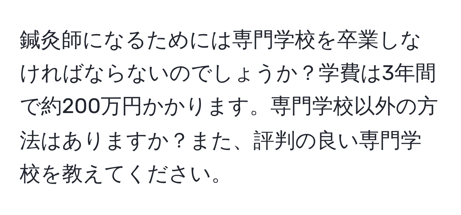 鍼灸師になるためには専門学校を卒業しなければならないのでしょうか？学費は3年間で約200万円かかります。専門学校以外の方法はありますか？また、評判の良い専門学校を教えてください。