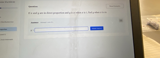 ember 18 at B:00 AM 
Question Show Examples 
If x and y are in direct proportion and y is 21 when x is 7, find y when x is 10. 
/ Distribution (Lev Answer Attempt 1 out of 2 
oportion y=□ Submit Anower 
Level 1) 
C from intercepts