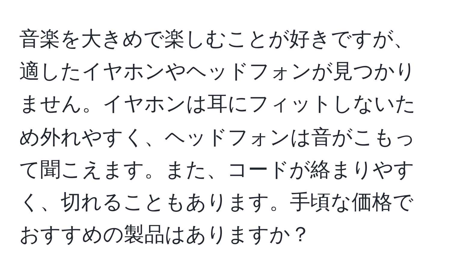 音楽を大きめで楽しむことが好きですが、適したイヤホンやヘッドフォンが見つかりません。イヤホンは耳にフィットしないため外れやすく、ヘッドフォンは音がこもって聞こえます。また、コードが絡まりやすく、切れることもあります。手頃な価格でおすすめの製品はありますか？