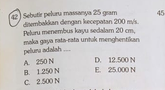 42 ) Sebutir peluru massanya 25 gram 45
ditembakkan dengan kecepatan 200 m/s.
Peluru menembus kayu sedalam 20 cm,
maka gaya rata-rata untuk menghentikan
peluru adalah ....
A. 250 N D. 12.500 N
B. 1.250 N E. 25.000 N
C. 2.500 N