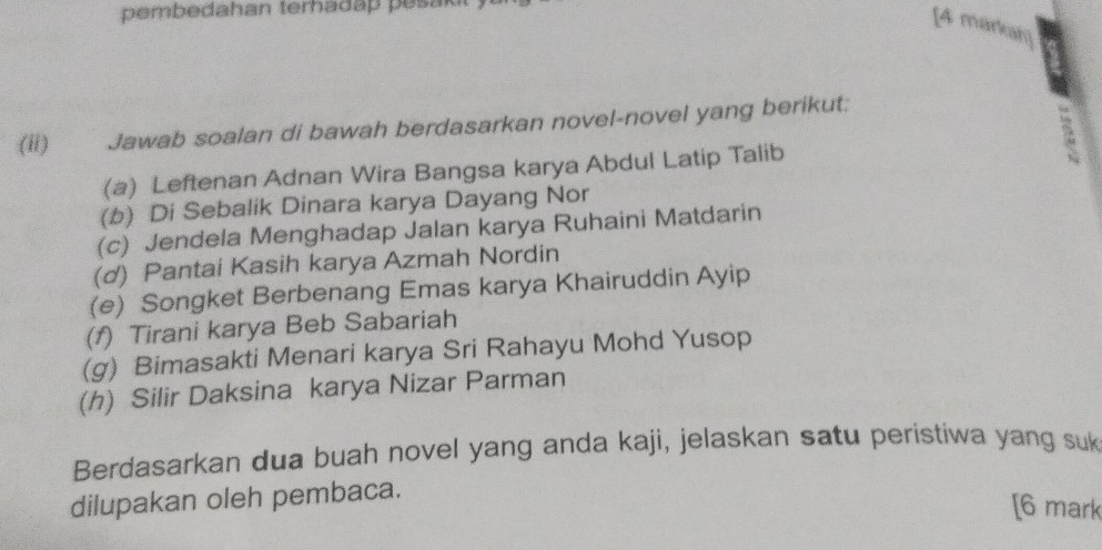 pembedahan terhadap pesak 
[4 m 
(ii) Jawab soalan di bawah berdasarkan novel-novel yang berikut: 
(a) Leftenan Adnan Wira Bangsa karya Abdul Latip Talib 
(b) Di Sebalik Dinara karya Dayang Nor 
(c) Jendela Menghadap Jalan karya Ruhaini Matdarin 
(d) Pantai Kasih karya Azmah Nordin 
(e) Songket Berbenang Emas karya Khairuddin Ayip 
(f) Tirani karya Beb Sabariah 
(g) Bimasakti Menari karya Sri Rahayu Mohd Yusop 
(h) Silir Daksina karya Nizar Parman 
Berdasarkan dua buah novel yang anda kaji, jelaskan satu peristiwa yang suk 
dilupakan oleh pembaca. 
[6 mark