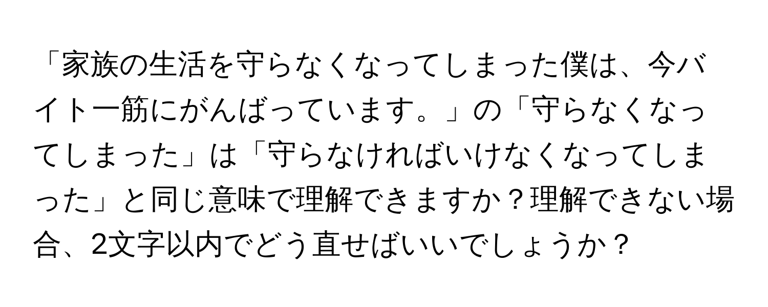 「家族の生活を守らなくなってしまった僕は、今バイト一筋にがんばっています。」の「守らなくなってしまった」は「守らなければいけなくなってしまった」と同じ意味で理解できますか？理解できない場合、2文字以内でどう直せばいいでしょうか？