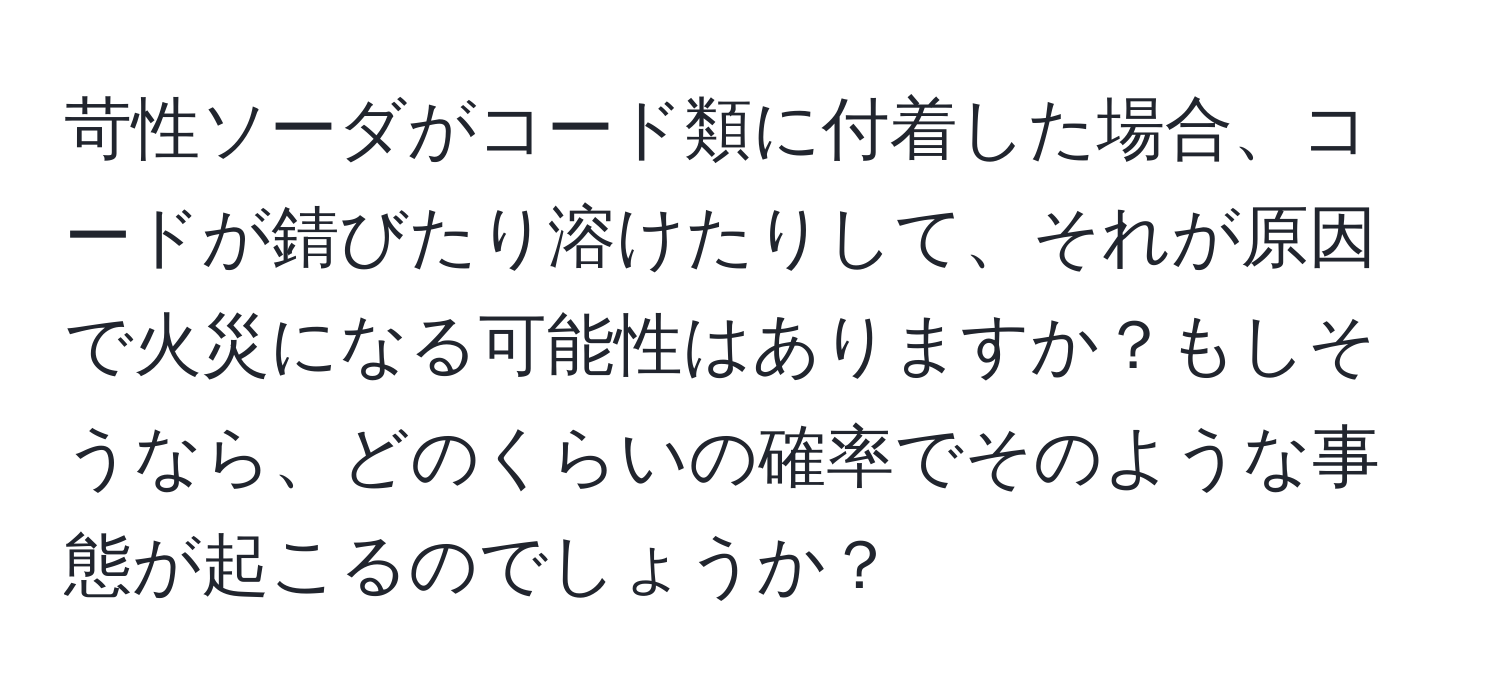 苛性ソーダがコード類に付着した場合、コードが錆びたり溶けたりして、それが原因で火災になる可能性はありますか？もしそうなら、どのくらいの確率でそのような事態が起こるのでしょうか？