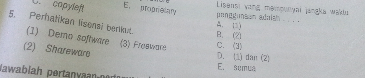 E. proprietary
e Lisensi yang mempunyai jangka waktu
C. copyleft penggunaan adalah . . . .
5. Perhatikan lisensi berikut.
A. (1)
B. (2)
(1) Demo software (3) Freeware
C. (3)
(2) Shareware
D. (1) dan (2)
E. semua
Jawablah pertanvaançnert