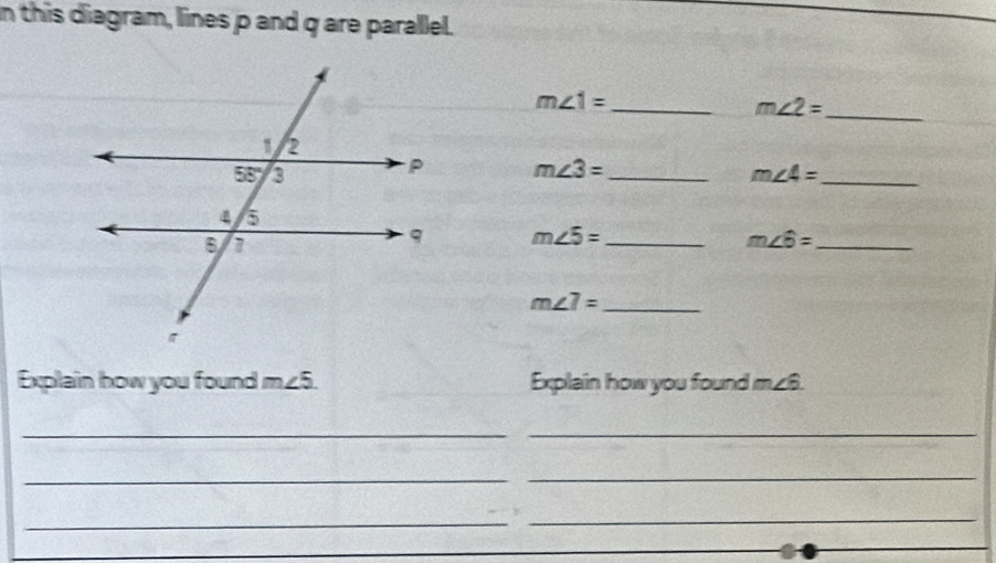 in this diagram, lines p and q are parallel.
_ m∠ 1=
m∠ 2= _
m∠ 3= _
m∠ 4= _
m∠ 5= _
_ m∠ 6=
m∠ 7= _
Explain how you found m∠5. Explain how you found m∠ 6.
_
_
_
_
_
_